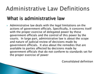 What is administrative law


Administrative law deals with the legal limitations on the
actions of government officials. Specifically, it concerns itself
with the proper exercise of delegated power by these
government officials and the control of this power by the
courts. In large part, administrative law is about the scope
and nature of judicial review of decisions made by
government officials. It also about the remedies that are
available to parties affected by decisions made by
government officials that do not conform to standards set for
the proper exercise of power
Consolidated definition

 