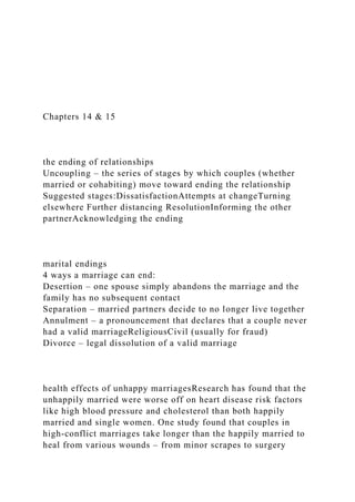 Chapters 14 & 15
the ending of relationships
Uncoupling – the series of stages by which couples (whether
married or cohabiting) move toward ending the relationship
Suggested stages:DissatisfactionAttempts at changeTurning
elsewhere Further distancing ResolutionInforming the other
partnerAcknowledging the ending
marital endings
4 ways a marriage can end:
Desertion – one spouse simply abandons the marriage and the
family has no subsequent contact
Separation – married partners decide to no longer live together
Annulment – a pronouncement that declares that a couple never
had a valid marriageReligiousCivil (usually for fraud)
Divorce – legal dissolution of a valid marriage
health effects of unhappy marriagesResearch has found that the
unhappily married were worse off on heart disease risk factors
like high blood pressure and cholesterol than both happily
married and single women. One study found that couples in
high-conflict marriages take longer than the happily married to
heal from various wounds – from minor scrapes to surgery
 