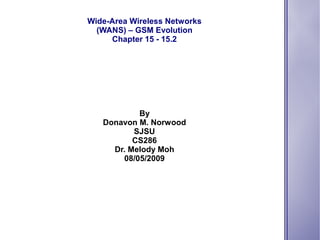 Wide-Area Wireless Networks
  (WANS) – GSM Evolution
     Chapter 15 - 15.2




           By
   Donavon M. Norwood
          SJSU
          CS286
     Dr. Melody Moh
       08/05/2009
 