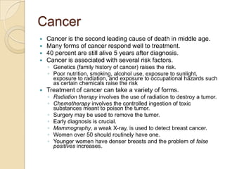 CancerCancer is the second leading cause of death in middle age.Many forms of cancer respond well to treatment.40 percent are still alive 5 years after diagnosis.Cancer is associated with several risk factors.Genetics (family history of cancer) raises the risk.Poor nutrition, smoking, alcohol use, exposure to sunlight, exposure to radiation, and exposure to occupational hazards such as certain chemicals raise the riskTreatment of cancer can take a variety of forms.Radiation therapy involves the use of radiation to destroy a tumor.Chemotherapy involves the controlled ingestion of toxic substances meant to poison the tumor.Surgery may be used to remove the tumor.Early diagnosis is crucial.Mammography, a weak X-ray, is used to detect breast cancer.Women over 50 should routinely have one.Younger women have denser breasts and the problem of false positives increases.