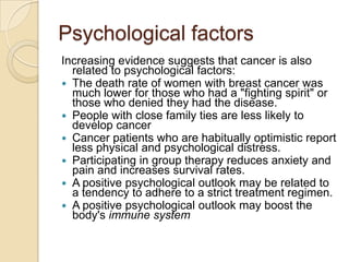 Psychological factorsIncreasing evidence suggests that cancer is also related to psychological factors:The death rate of women with breast cancer was much lower for those who had a "fighting spirit" or those who denied they had the disease.People with close family ties are less likely to develop cancerCancer patients who are habitually optimistic report less physical and psychological distress.Participating in group therapy reduces anxiety and pain and increases survival rates.A positive psychological outlook may be related to a tendency to adhere to a strict treatment regimen.A positive psychological outlook may boost the body's immune system