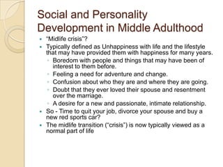 Social and Personality Development in Middle Adulthood“Midlife crisis”?Typically defined as Unhappiness with life and the lifestyle that may have provided them with happiness for many years. Boredom with people and things that may have been of interest to them before. Feeling a need for adventure and change. Confusion about who they are and where they are going. Doubt that they ever loved their spouse and resentment over the marriage. A desire for a new and passionate, intimate relationship.So - Time to quit your job, divorce your spouse and buy a new red sports car?The midlife transition (“crisis”) is now typically viewed as a normal part of life