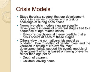 Crisis ModelsStage theorists suggest that our development occurs in a series of stages with a task or challenge at during each phaseNormative-crisis models view personality development in terms of universal stages tied to a sequence of age-related crises.Erikson’s psychosocial theory predicts that a crisis occurs at each of these stagesOthers view the normative-crisis model as outdated.  Due to shifting of gender roles, and the variation in timing of life-events, may developmentalists support life events models of development which is based on timing of events rather than age per se.  Death of a parentChildren leaving home