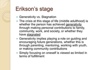 Erikson’s stageGenerativity vs. StagnationThe crisis at this stage of life (middle adulthood) is whether the person has achieved generativity through making personal contributions to family, community, work, and society, or whether they have stagnatedGenerativity implies playing a role on guiding and encouraging future generations, whether this is through parenting, mentoring, working with youth, or making community contributionsSimply focusing on oneself is viewed as limited in terms of fulfillment