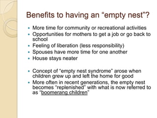Benefits to having an “empty nest”?More time for community or recreational activitiesOpportunities for mothers to get a job or go back to schoolFeeling of liberation (less responsibility)Spouses have more time for one anotherHouse stays neaterConcept of “empty nest syndrome” arose when children grew up and left the home for goodMore often in recent generations, the empty nest becomes “replenished” with what is now referred to as “boomerang children”