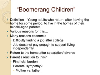 “Boomerang Children”Definition – Young adults who return, after leaving the home for some period, to live in the homes of their middle-aged parentsVarious reasons for this…Many reasons economicDifficulty finding a job after college Job does not pay enough to support living independentlyReturn to the home after separation/ divorceParent’s reaction to this?Financial burdenParental sympathy?Mother vs. father