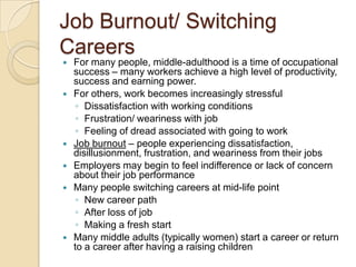 Job Burnout/ Switching CareersFor many people, middle-adulthood is a time of occupational success – many workers achieve a high level of productivity, success and earning power.For others, work becomes increasingly stressfulDissatisfaction with working conditionsFrustration/ weariness with jobFeeling of dread associated with going to workJob burnout – people experiencing dissatisfaction, disillusionment, frustration, and weariness from their jobsEmployers may begin to feel indifference or lack of concern about their job performanceMany people switching careers at mid-life pointNew career pathAfter loss of jobMaking a fresh startMany middle adults (typically women) start a career or return to a career after having a raising children