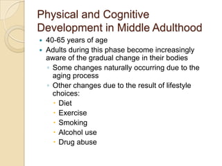 Physical and Cognitive Development in Middle Adulthood40-65 years of ageAdults during this phase become increasingly aware of the gradual change in their bodiesSome changes naturally occurring due to the aging processOther changes due to the result of lifestyle choices:DietExerciseSmokingAlcohol useDrug abuse