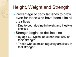 Height, Weight and StrengthPercentage of body fat tends to grow, even for those who have been slim all their livesDue to both decline in height and lifestyle choices Strength begins to decline alsoBy age 60, typical adult has lost 10% of their strengthThose who exercise regularly are likely to feel stronger