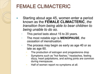 FEMALE CLIMACTERICStarting about age 45, women enter a period known as the FEMALE CLIMACTERIC, the transition from being able to bear children to being unable to do so.This period lasts about 15 to 20 years.The most notable sign is MENOPAUSE, the cessation of menstruation.The process may begin as early as age 40 or as late as age 60.The production of estrogen and progesterone dropSymptoms such as "hot flashes," headaches, feeling dizzy, heart palpitations, and aching joints are common during menopause.Half of women report no symptoms at all.