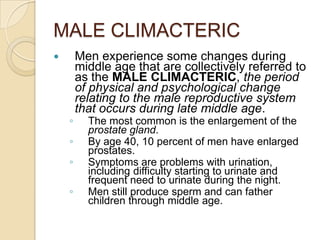 MALE CLIMACTERICMen experience some changes during middle age that are collectively referred to as the MALE CLIMACTERIC, the period of physical and psychological change relating to the male reproductive system that occurs during late middle age.The most common is the enlargement of the prostate gland.By age 40, 10 percent of men have enlarged prostates.Symptoms are problems with urination, including difficulty starting to urinate and frequent need to urinate during the night.Men still produce sperm and can father children through middle age.