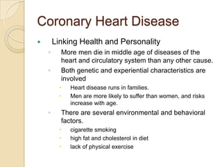 Coronary Heart DiseaseLinking Health and PersonalityMore men die in middle age of diseases of the heart and circulatory system than any other cause.Both genetic and experiential characteristics are involvedHeart disease runs in families.Men are more likely to suffer than women, and risks increase with age.There are several environmental and behavioral factors.cigarette smokinghigh fat and cholesterol in dietlack of physical exercise