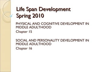 Life Span Development Spring 2010 PHYSICAL AND COGNITIVE DEVELOPMENT IN MIDDLE ADULTHOOD Chapter 15 SOCIAL AND PERSONALITY DEVELOPMENT IN MIDDLE ADULTHOOD Chapter 16 