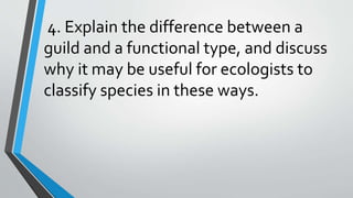 4. Explain the difference between a
guild and a functional type, and discuss
why it may be useful for ecologists to
classify species in these ways.
 