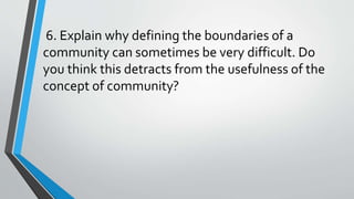 6. Explain why defining the boundaries of a
community can sometimes be very difficult. Do
you think this detracts from the usefulness of the
concept of community?
 