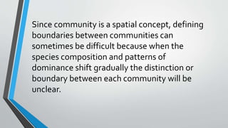 Since community is a spatial concept, defining
boundaries between communities can
sometimes be difficult because when the
species composition and patterns of
dominance shift gradually the distinction or
boundary between each community will be
unclear.
 