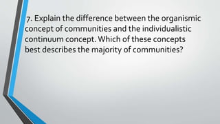 7. Explain the difference between the organismic
concept of communities and the individualistic
continuum concept.Which of these concepts
best describes the majority of communities?
 