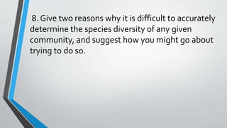 8. Give two reasons why it is difficult to accurately
determine the species diversity of any given
community, and suggest how you might go about
trying to do so.
 