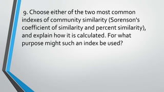 9. Choose either of the two most common
indexes of community similarity (Sorenson's
coefficient of similarity and percent similarity),
and explain how it is calculated. For what
purpose might such an index be used?
 