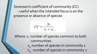 Sorensen’s coefficient of community (CC)
- useful when the intended focus is on the
presence or absence of species
Where: c, number of species common to both
communities
s1, number of species in community 1
s2, number of species in community 2
 
