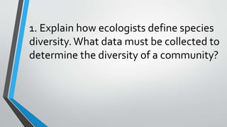 1. Explain how ecologists define species
diversity.What data must be collected to
determine the diversity of a community?
 