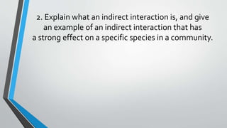 2. Explain what an indirect interaction is, and give
an example of an indirect interaction that has
a strong effect on a specific species in a community.
 