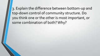 3. Explain the difference between bottom-up and
top-down control of community structure. Do
you think one or the other is most important, or
some combination of both?Why?
 