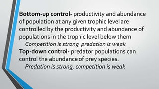 Bottom-up control- productivity and abundance
of population at any given trophic levelare
controlled by the productivity and abundance of
populations in the trophic level below them
Competition is strong, predation is weak
Top-down control- predator populations can
control the abundance of prey species.
Predation is strong, competition is weak
 