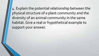 4. Explain the potential relationship between the
physical structure of a plant community and the
diversity of an animal community in the same
habitat. Give a real or hypothetical example to
support your answer.
 