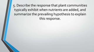 5. Describe the response that plant communities
typically exhibit when nutrients are added, and
summarize the prevailing hypothesis to explain
this response.
 