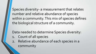 Species diversity- a measurement that relates
number and relative abundance of species
within a community.This mix of species defines
the biological structure of a community.
Data needed to determine Species diversity:
1. Count of all species
2. Relative abundance of each species in a
community
 