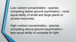 Low nutrient concentration - species
competing below ground (symmetric) - more
equal ability of small and large plants to
access resources.
High nutrient concentration - species
competing above-ground (asymmetric) -
less equal ability to compete for light
 