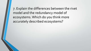 7. Explain the differences between the rivet
model and the redundancy model of
ecosystems.Which do you think more
accurately described ecosystems?
 