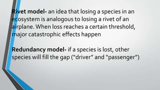 Rivet model- an idea that losing a species in an
ecosystem is analogous to losing a rivet of an
airplane.When loss reaches a certain threshold,
major catastrophic effects happen
Redundancy model- if a species is lost, other
species will fill the gap (“driver” and “passenger”)
 