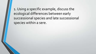 1. Using a specific example, discuss the
ecological differences between early
successional species and late successional
species within a sere.
 
