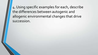 4. Using specific examples for each, describe
the differences between autogenic and
allogenic environmental changes that drive
succession.
 