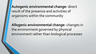 Autogenic environmental change- direct
result of the presence and activities of
organisms within the community
Allogenic environmental change- changes in
the environment governed by physical
environment rather than biological processes
 