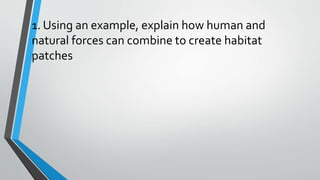 1. Using an example, explain how human and
natural forces can combine to create habitat
patches
 