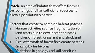 Patch- an area of habitat that differs from its
surroundings and has sufficient resources to
allow a population o persist.
Factors that create to combine habitat patches:
1. Human activities such as fragmentation of
land tracts due to development creates
patches of forest, grassland and shrubland
2. Fire- aftermath of forest fires create patches
3. Grazing by herbivores
4. Variations in geology and soil condition
 