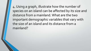 4. Using a graph, illustrate how the number of
species on an island can be affected by its size and
distance from a mainland.What are the two
important demographic variables that vary with
the size of an island and its distance from a
mainland?
 