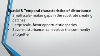 Spatial &Temporal characteristics of disturbance
• Small scale- makes gaps in the substrate creating
patches
• Large scale- favor opportunistic species
• Severe disturbance- can replace the community
altogether
 