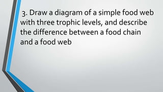 3. Draw a diagram of a simple food web
with three trophic levels, and describe
the difference between a food chain
and a food web
 