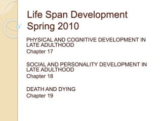 Life Span Development
Spring 2010
PHYSICAL AND COGNITIVE DEVELOPMENT IN
LATE ADULTHOOD
Chapter 17
SOCIAL AND PERSONALITY DEVELOPMENT IN
LATE ADULTHOOD
Chapter 18
DEATH AND DYING
Chapter 19
 