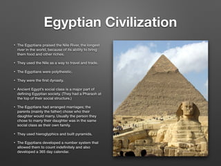 Egyptian Civilization
• The Egyptians praised the Nile River, the longest
river in the world, because of its ability to bring
them food and other riches.
• They used the Nile as a way to travel and trade.
• The Egyptians were polytheistic.
• They were the ﬁrst dynasty.
• Ancient Egypt’s social class is a major part of
deﬁning Egyptian society. (They had a Pharaoh at
the top of their social structure.)
• The Egyptians had arranged marriages; the
parents (mainly the father) chose who their
daughter would marry. Usually the person they
chose to marry their daughter was in the same
social class as their own family.
• They used hieroglyphics and built pyramids.
• The Egyptians developed a number system that
allowed them to count indeﬁnitely and also
developed a 365 day calendar.
 