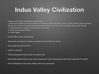 Indus Valley Civilization
• Features of India’s climate and geography:
a. Monsoons (seasonal wind pattern in Southern Asia that blows warm, moist air from the southwest
during the summer, bringing heavy rains and cold, dry air from the northeast during the winter)
b. Himalayas (the highest mountains in the world)
c. Indus and Ganges Rivers
d. Indus Valley
• LOCATION: by the Arabian Sea
• All houses contained a square courtyard surrounded but rooms.
• well-organized government
• wrote in sanskrit
• Three generations lived under the same roof.
• Extremely patriarchal (women were expected to burn themselves with their husbands if he died)
• The civilizations of the Indus Valley were very advanced.
 