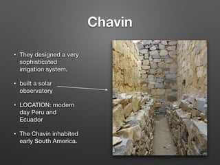 Chavin
• They designed a very
sophisticated
irrigation system.
• built a solar
observatory
• LOCATION: modern
day Peru and
Ecuador
• The Chavin inhabited
early South America.
 