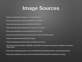 Image Sources
• https://en.wikipedia.org/wiki/Lucy_(Australopithecus)
• https://www.thinglink.com/scene/486648772147806208
• https://www.pinterest.com/pin/330099847665035812/
• https://socialscienceshighlandssev.wordpress.com/page/2/
• https://www.thinglink.com/scene/661953007918776321
• http://www.7continentslist.com/mesopotamia-cradle-of-civilization.php
• https://en.wikipedia.org/wiki/Ancient_Egypt
• http://www.gogringo.com/the-olmec-civilization-of-mexico/
• http://www.123rf.com/photo_18973696_monte-alban--the-ruins-of-the-zapotec-civilization-in-oaxaca-
mexico.html
• http://news.nationalgeographic.com/news/2009/03/photogalleries/zapotec-missions/photo5.html
• http://www.joaoleitao.com/wp-content/uploads/2016/08/Chankillo-Chanquillo-Peru-18.jpg
 