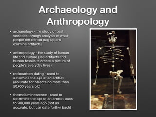 Archaeology and
Anthropology
• archaeology - the study of past
societies through analysis of what
people left behind (dig up and
examine artifacts)
• anthropology - the study of human
life and culture (use artifacts and
human fossils to create a picture of
people’s everyday lives)
• radiocarbon dating - used to
determine the age of an artifact
(accurate for objects no more than
50,000 years old)
• thermoluminescence - used to
determine the age of an artifact back
to 200,000 years ago (not as
accurate, but can date further back)
 