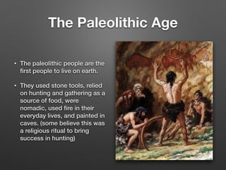 The Paleolithic Age
• The paleolithic people are the
ﬁrst people to live on earth.
• They used stone tools, relied
on hunting and gathering as a
source of food, were
nomadic, used ﬁre in their
everyday lives, and painted in
caves. (some believe this was
a religious ritual to bring
success in hunting)
 