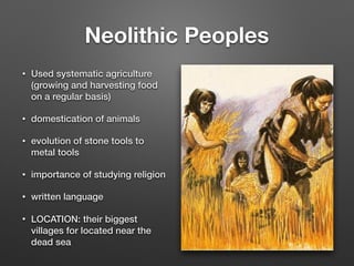 Neolithic Peoples
• Used systematic agriculture
(growing and harvesting food
on a regular basis)
• domestication of animals
• evolution of stone tools to
metal tools
• importance of studying religion
• written language
• LOCATION: their biggest
villages for located near the
dead sea
 